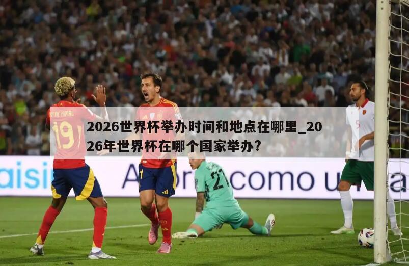 2026世界杯举办时间和地点在哪里_2026年世界杯在哪个国家举办?