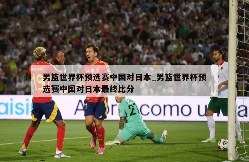 男篮世界杯预选赛中国对日本_男篮世界杯预选赛中国对日本最终比分