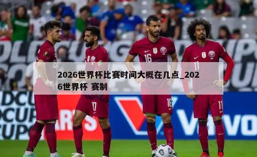 2026世界杯比赛时间大概在几点_2026世界杯 赛制