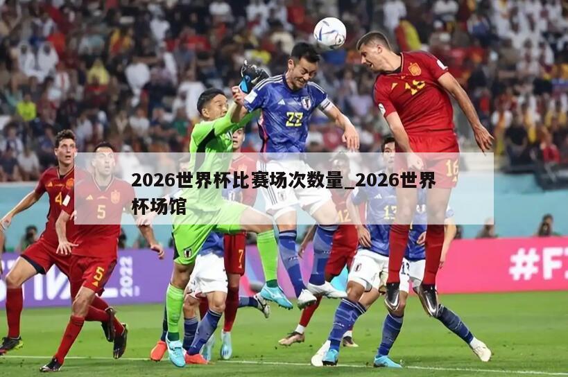 2026世界杯比赛场次数量_2026世界杯场馆