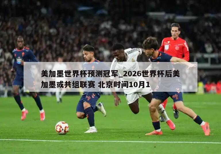 美加墨世界杯预测冠军_2026世界杯后美加墨或共组联赛 北京时间10月1