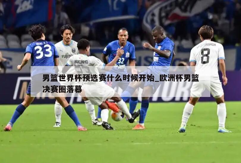 男篮世界杯预选赛什么时候开始_欧洲杯男篮决赛圈落幕