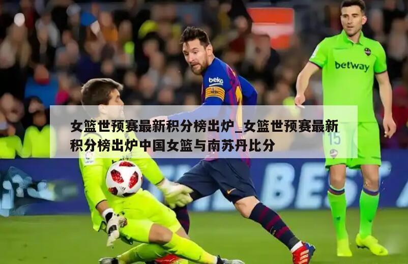 女篮世预赛最新积分榜出炉_女篮世预赛最新积分榜出炉中国女篮与南苏丹比分