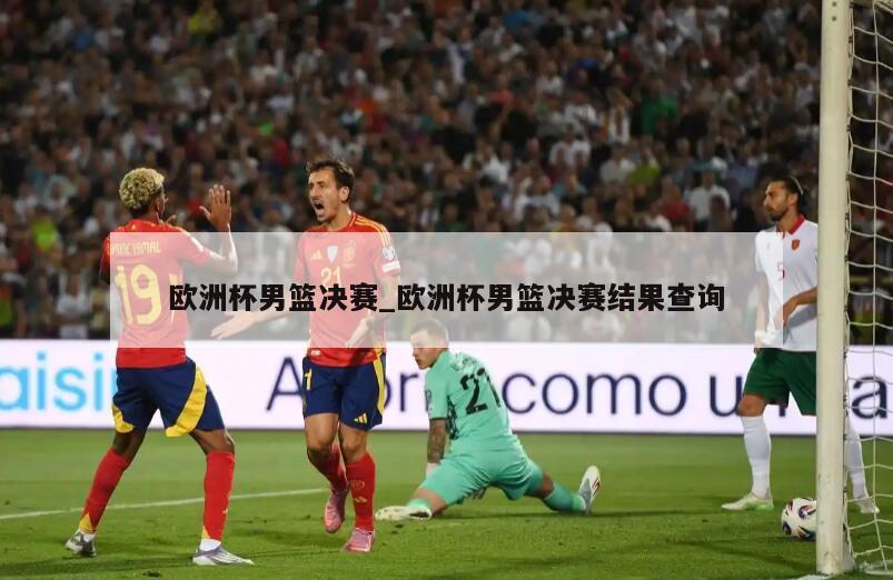 欧洲杯男篮决赛_欧洲杯男篮决赛结果查询