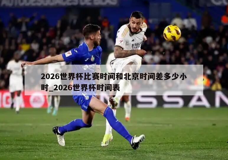 2026世界杯比赛时间和北京时间差多少小时_2026世界杯时间表