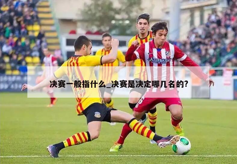 决赛一般指什么_决赛是决定哪几名的?