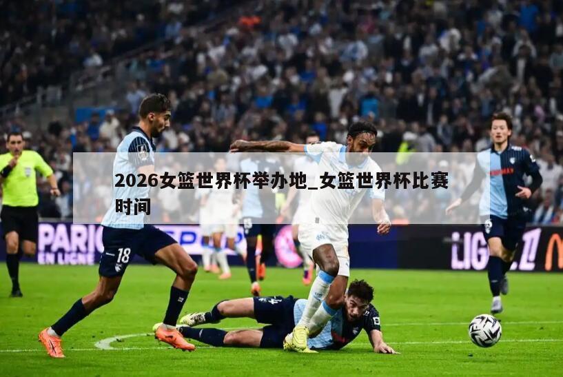 2026女篮世界杯举办地_女篮世界杯比赛时间