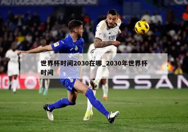 世界杯时间2030在哪_2030年世界杯时间
