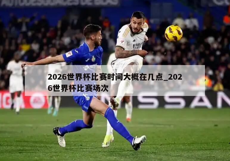 2026世界杯比赛时间大概在几点_2026世界杯比赛场次