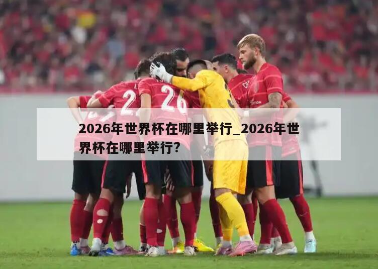 2026年世界杯在哪里举行_2026年世界杯在哪里举行?