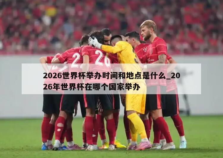 2026世界杯举办时间和地点是什么_2026年世界杯在哪个国家举办