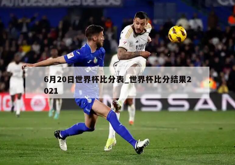 6月20日世界杯比分表_世界杯比分结果2021
