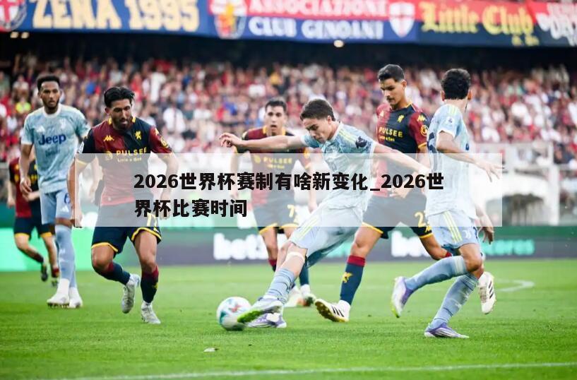 2026世界杯赛制有啥新变化_2026世界杯比赛时间
